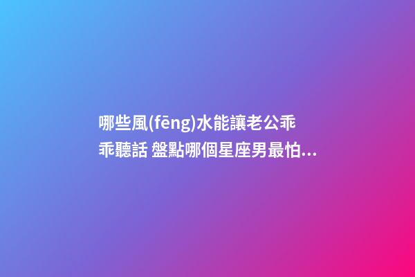 哪些風(fēng)水能讓老公乖乖聽話 盤點哪個星座男最怕老婆